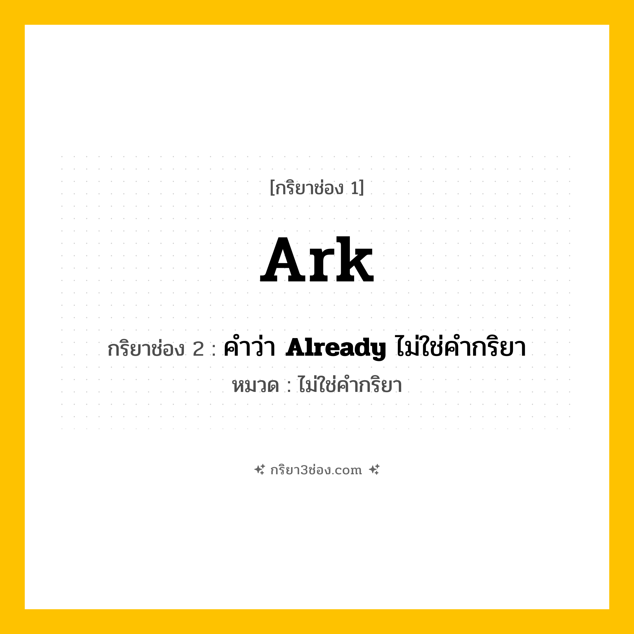 กริยา 3 ช่อง ของ Ark: Ark (ช่อง 1), คำว่า &lt;b&gt;Already&lt;/b&gt; ไม่ใช่คำกริยา (ช่อง 2),  (ช่อง 3) - ไม่ใช่คำกริยา