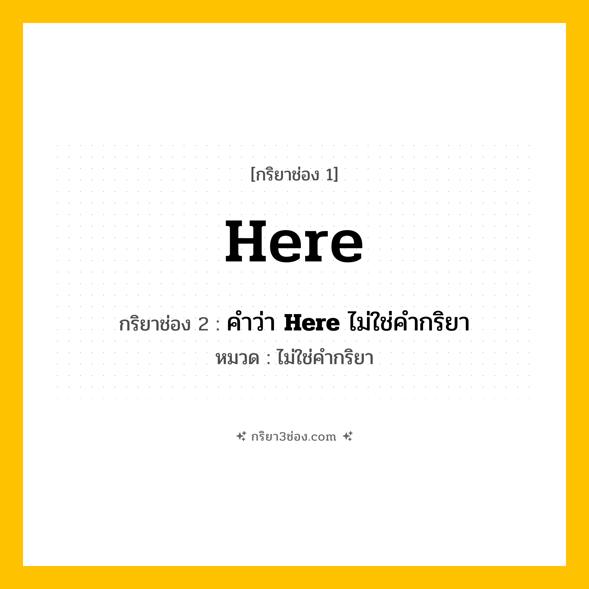 กริยา 3 ช่อง ของ Here: Here (ช่อง 1), คำว่า &lt;b&gt;Here&lt;/b&gt; ไม่ใช่คำกริยา (ช่อง 2),  (ช่อง 3) - ไม่ใช่คำกริยา