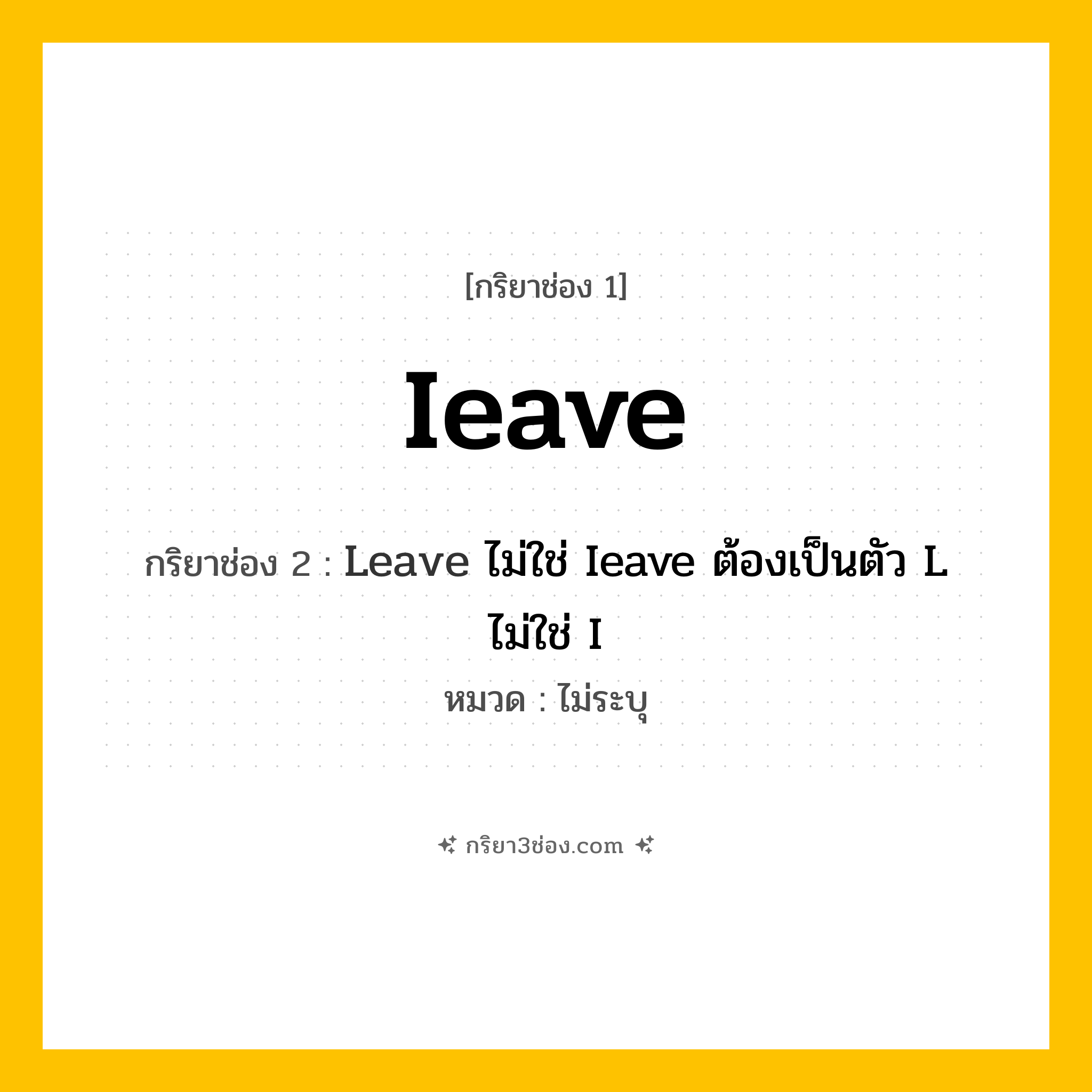 กริยา 3 ช่อง ของ Ieave: Ieave (ช่อง 1), Leave ไม่ใช่ Ieave ต้องเป็นตัว L ไม่ใช่ I (ช่อง 2),  (ช่อง 3) - ไม่ระบุ