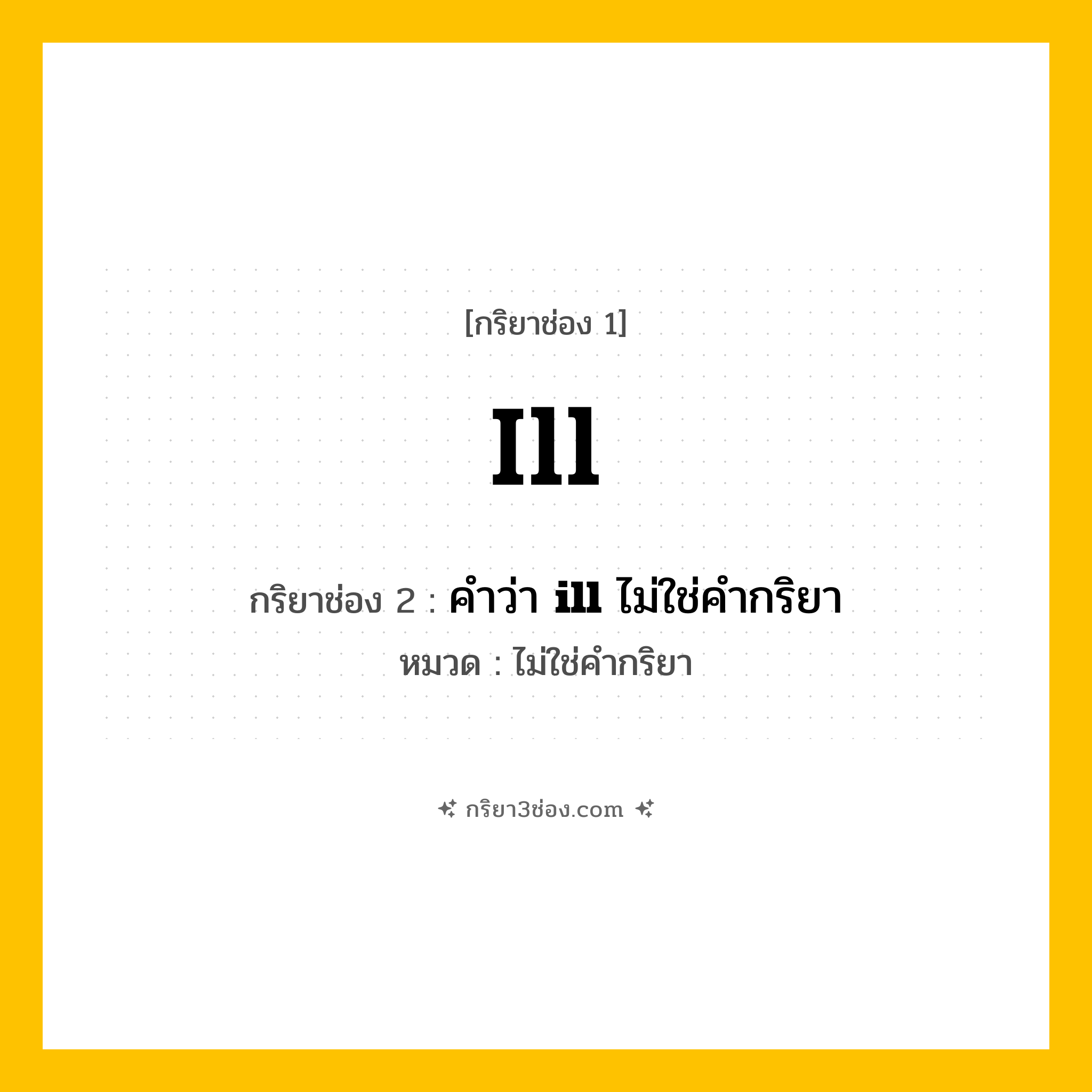 กริยา 3 ช่อง ของ ill: ill (ช่อง 1), คำว่า &lt;b&gt;ill&lt;/b&gt; ไม่ใช่คำกริยา (ช่อง 2),  (ช่อง 3) - ไม่ใช่คำกริยา